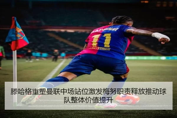 滕哈格重塑曼联中场站位激发梅努职责释放推动球队整体价值提升