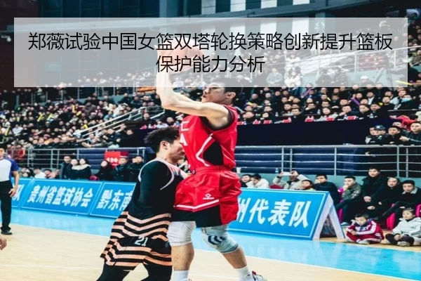 郑薇试验中国女篮双塔轮换策略创新提升篮板保护能力分析